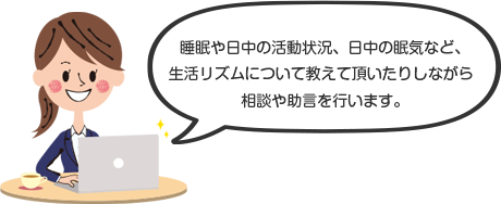 睡眠や日中の活動状況、日中の眠気など、生活リズムについて教えて頂いたりしながら相談や助言を行います。