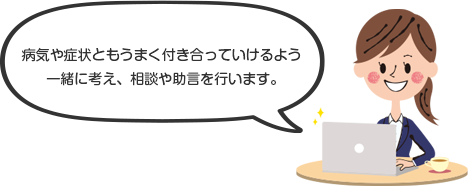 病気や症状ともうまく付き合っていけるよう一緒に考え、相談や助言を行います。